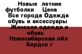 Новые, летние футболки  › Цена ­ 500 - Все города Одежда, обувь и аксессуары » Женская одежда и обувь   . Новосибирская обл.,Бердск г.